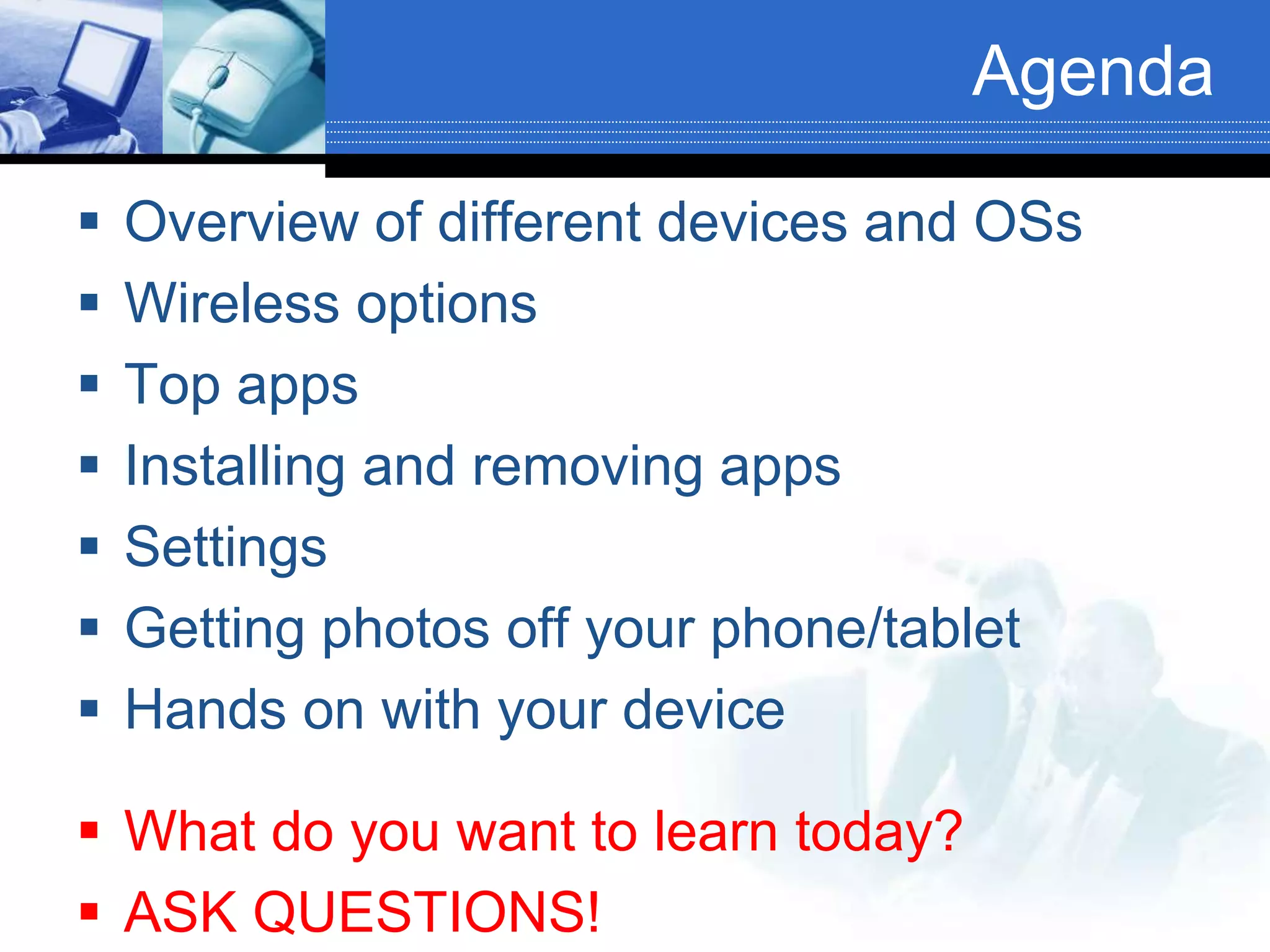 Agenda
 Overview of different devices and OSs
 Wireless options
 Top apps
 Installing and removing apps
 Settings
 Getting photos off your phone/tablet
 Hands on with your device
 What do you want to learn today?
 ASK QUESTIONS!
 