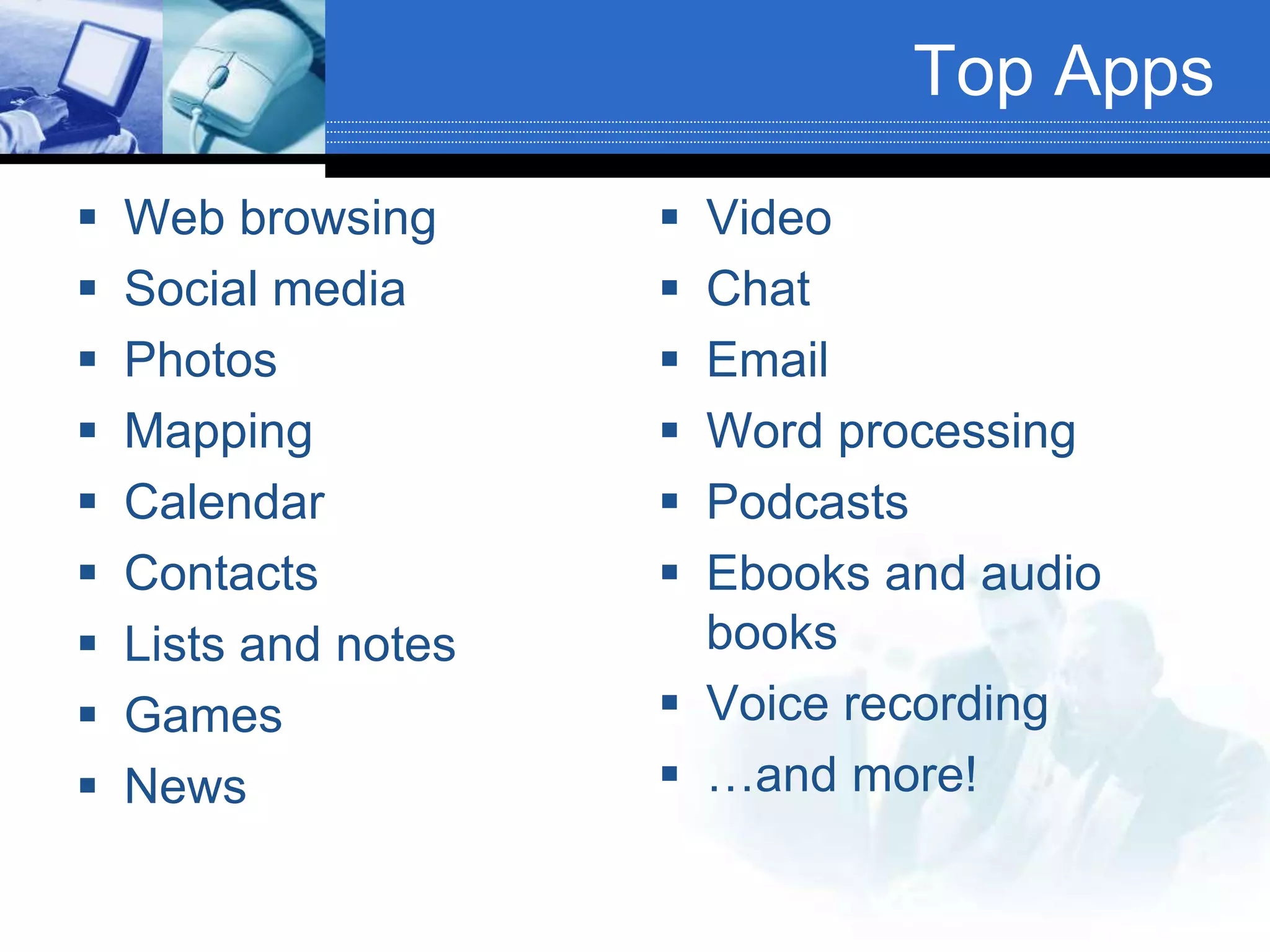 Top Apps
 Web browsing
 Social media
 Photos
 Mapping
 Calendar
 Contacts
 Lists and notes
 Games
 News
 Video
 Chat
 Email
 Word processing
 Podcasts
 Ebooks and audio
books
 Voice recording
 …and more!
 