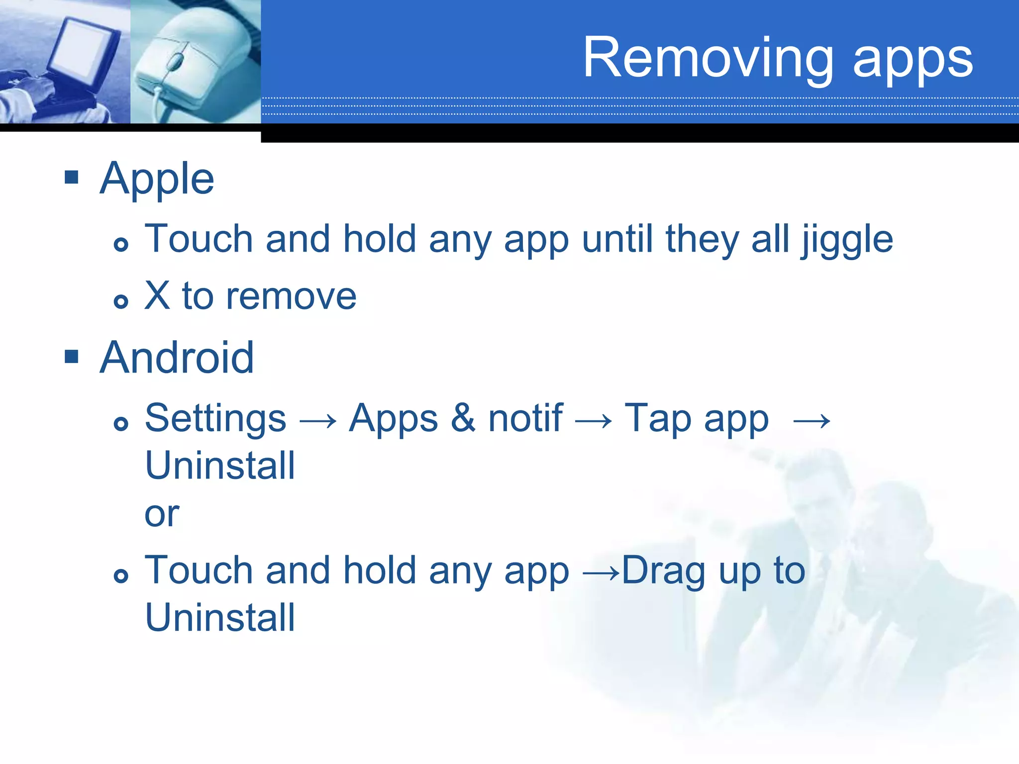 Removing apps
 Apple
 Touch and hold any app until they all jiggle
 X to remove
 Android
 Settings → Apps & notif → Tap app →
Uninstall
or
 Touch and hold any app →Drag up to
Uninstall
 