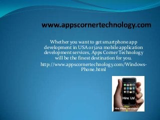 Whether you want to get smartphone app
development in USA or java mobile application
development services, Apps Corner Technology
will be the finest destination for you.
http://www.appscornertechnology.com/WindowsPhone.html

 