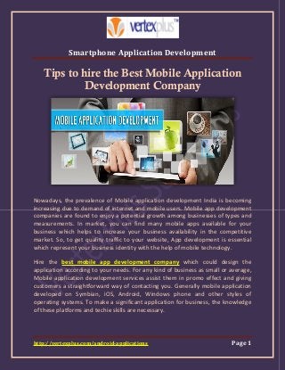 Smartphone Application Development
http://vertexplus.com/android-applications Page 1
Tips to hire the Best Mobile Application
Development Company
Nowadays, the prevalence of Mobile application development India is becoming
increasing due to demand of internet and mobile users. Mobile app development
companies are found to enjoy a potential growth among businesses of types and
measurements. In market, you can find many mobile apps available for your
business which helps to increase your business availability in the competitive
market. So, to get quality traffic to your website, App development is essential
which represent your business identity with the help of mobile technology.
Hire the best mobile app development company which could design the
application according to your needs. For any kind of business as small or average,
Mobile application development services assist them in promo effect and giving
customers a straightforward way of contacting you. Generally mobile application
developed on Symbian, iOS, Android, Windows phone and other styles of
operating systems. To make a significant application for business, the knowledge
of these platforms and techie skills are necessary.
 
