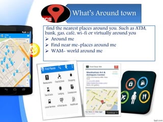 What’s Around town
find the nearest places around you. Such as ATM,
bank, gas, café, wi-fi or virtually around you
 Around me
 Find near me-places around me
 WAM- world around me
 