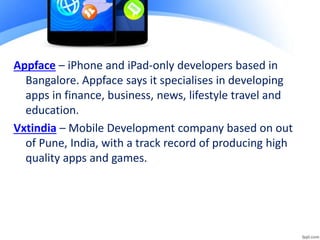Appface – iPhone and iPad-only developers based in
Bangalore. Appface says it specialises in developing
apps in finance, business, news, lifestyle travel and
education.
Vxtindia – Mobile Development company based on out
of Pune, India, with a track record of producing high
quality apps and games.
 
