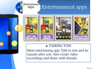 Entertainment apps
TALKING TOM
Most entertaining app. Talk to tom and he
repeats after you. Also create video
recordings and share with friends.
 