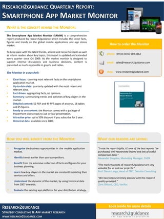 RESEARCH2GUIDANCE QUARTERLY REPORT:
SMARTPHONE APP MARKET MONITOR
  WHAT IS THE CONCEPT BEHIND THE MONITOR:
  The Smartphone App Market Monitor (SAMM) is a comprehensive
  report produced by research2guidance which includes the latest facts,
  figures and trends on the global mobile applications and app stores
  market.                                                                                How to order the Monitor

  To keep pace with the latest trends, amend and revise forecasts as well
                                                                                      phone: +49 (0) 30 60 989 3362
  as inform readers about key topics, this report is updated and extended
  every quarter since Q4 2009. As the market monitor is designed to
  support internal discussions and business decisions, content is                     email: sales@research2guidance.com
  presented as much as possible in graphs and tables.

  The Monitor in a nutshell:                                                          shop: www.research2guidance.com

      Clear focus: covering most relevant facts on the smartphone
       application market.
      Up-to-date data: quarterly updated with the most recent and
       relevant data.
      Fact driven: aggregating facts, no opinions.
      Summary: summarizing trends and activities of key players in the
       market.
      Detailed content: 52 PDF and 49 PPT pages of analysis, 18 tables
       and 25 figures.
      Ready to use content: the Monitor comes with a package of
       PowerPoint slides ready to use in your presentation.
      Attractive price: up to 50% discount if you subscribe for 1 year.
      Historical data: available since 2007.




  HOW YOU WILL BENEFIT FROM THE MONITOR:                                      WHAT OUR READERS ARE SAYING:

       Recognise the business opportunities in the mobile application        “I rate the report highly. It's one of the best reports I've
        market.                                                               purchased, well-researched indeed and lots of useful
                                                                              comparison data.“
       Identify trends earlier than your competitors.                        Alexander Davydov, Marketing Manager, SVOX
       Benefit from the extensive collection of facts and figures for your
                                                                              “The market reports of research2guidance are very
        business planning.
                                                                              valuable for us and our projects.“
       Learn how key players in the market are constantly updating their     Prof. Dieter Lange, Head of TMT, Deloitte Consulting
        services and offers.
                                                                              “We have been extremely pleased with the research
       Understand the dynamic of the market, by using historical data        quality provided.“
        from 2007 onwards.                                                    Chris Öhlund, CEO, Verifox

       Evaluate the existing app platforms for your distribution strategy.




RESEARCH2GUIDANCE                                                                       Look inside for more details
STRATEGY CONSULTING & APP MARKET RESEARCH
WWW.RESEARCH2GUIDANCE.COM
 