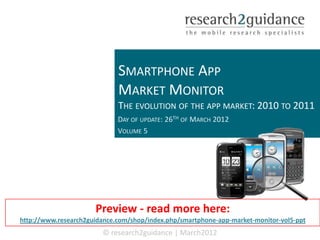SMARTPHONE APP
                             MARKET MONITOR
                             THE EVOLUTION OF THE APP MARKET: 2010 TO 2011
                             DAY OF UPDATE: 26TH OF MARCH 2012
                             VOLUME 5




                      Preview - read more here:
http://www.research2guidance.com/shop/index.php/smartphone-app-market-monitor-vol5-ppt
                        © research2guidance | March2012
 
