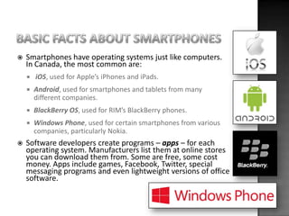    Smartphones have operating systems just like computers.
    In Canada, the most common are:
       iOS, used for Appl...