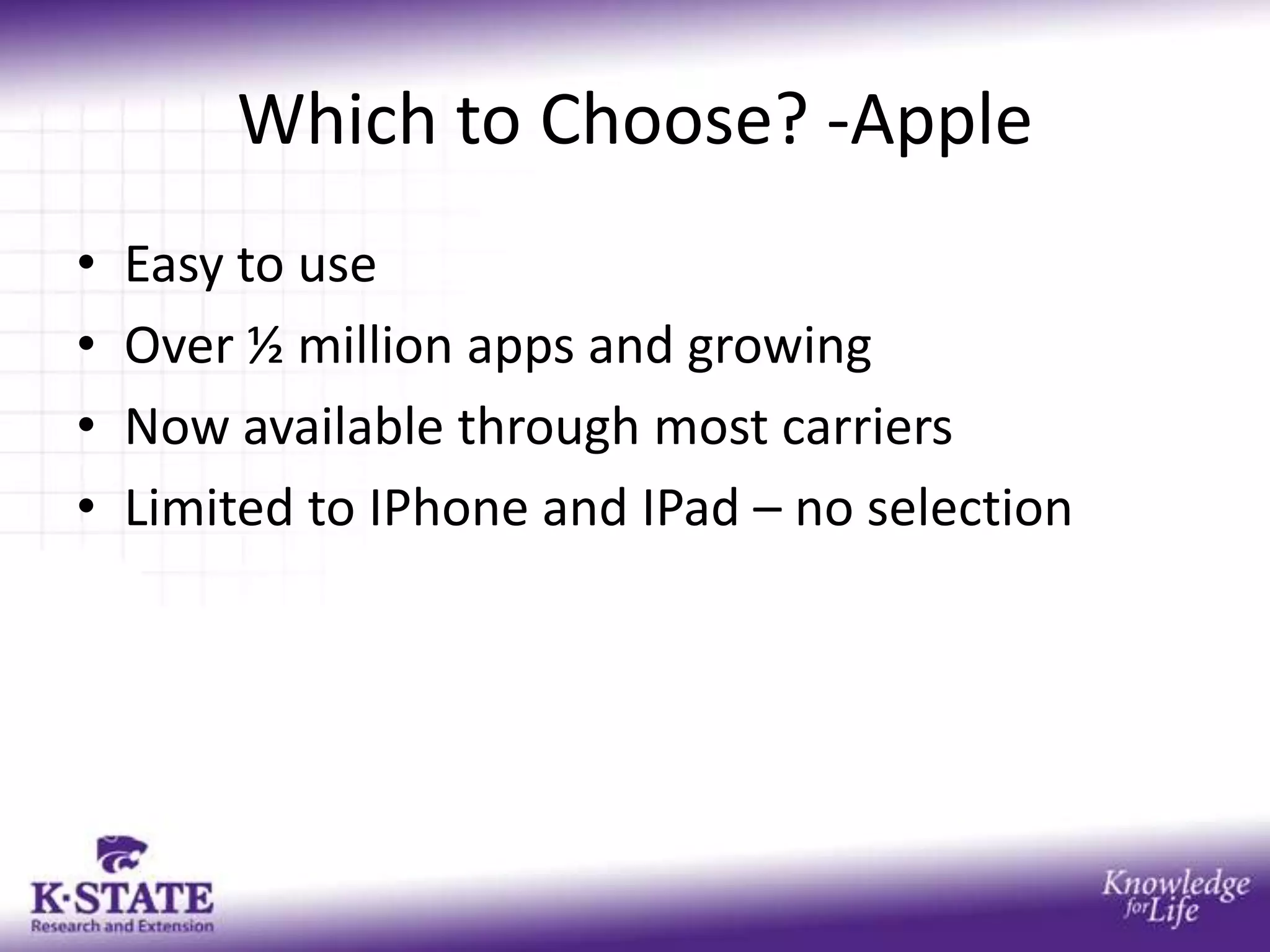 Which to Choose? -Apple
•   Easy to use
•   Over ½ million apps and growing
•   Now available through most carriers
•   Limited to IPhone and IPad – no selection
 