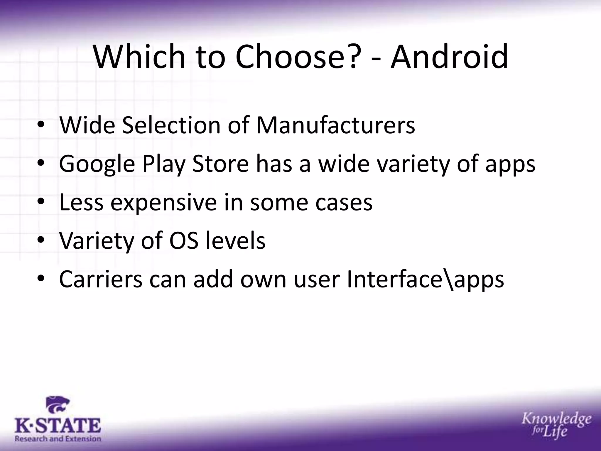 Which to Choose? - Android
•   Wide Selection of Manufacturers
•   Google Play Store has a wide variety of apps
•   Less expensive in some cases
•   Variety of OS levels
•   Carriers can add own user Interfaceapps
 