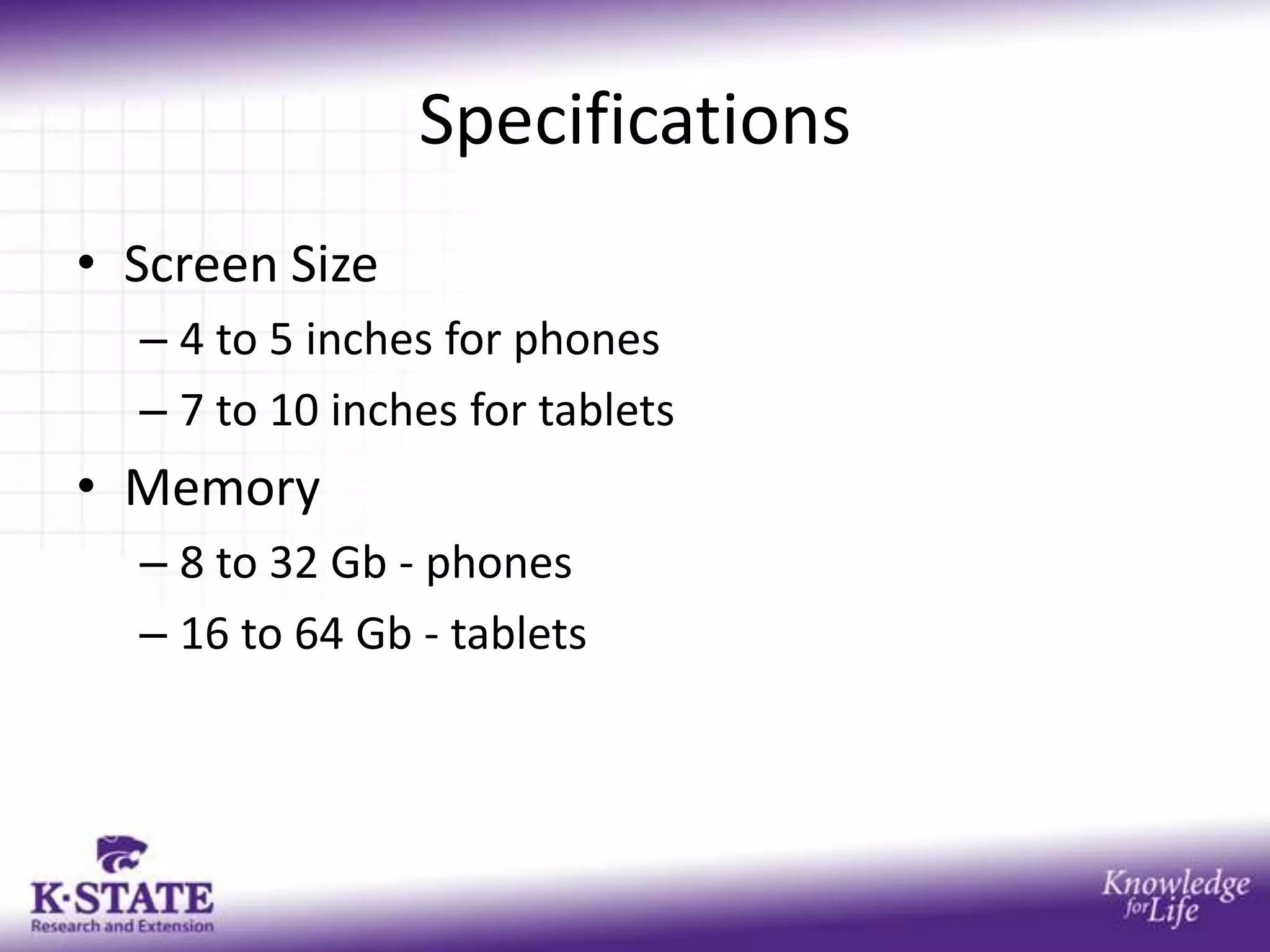 Specifications
• Screen Size
  – 4 to 5 inches for phones
  – 7 to 10 inches for tablets
• Memory
  – 8 to 32 Gb - phones
  – 16 to 64 Gb - tablets
 