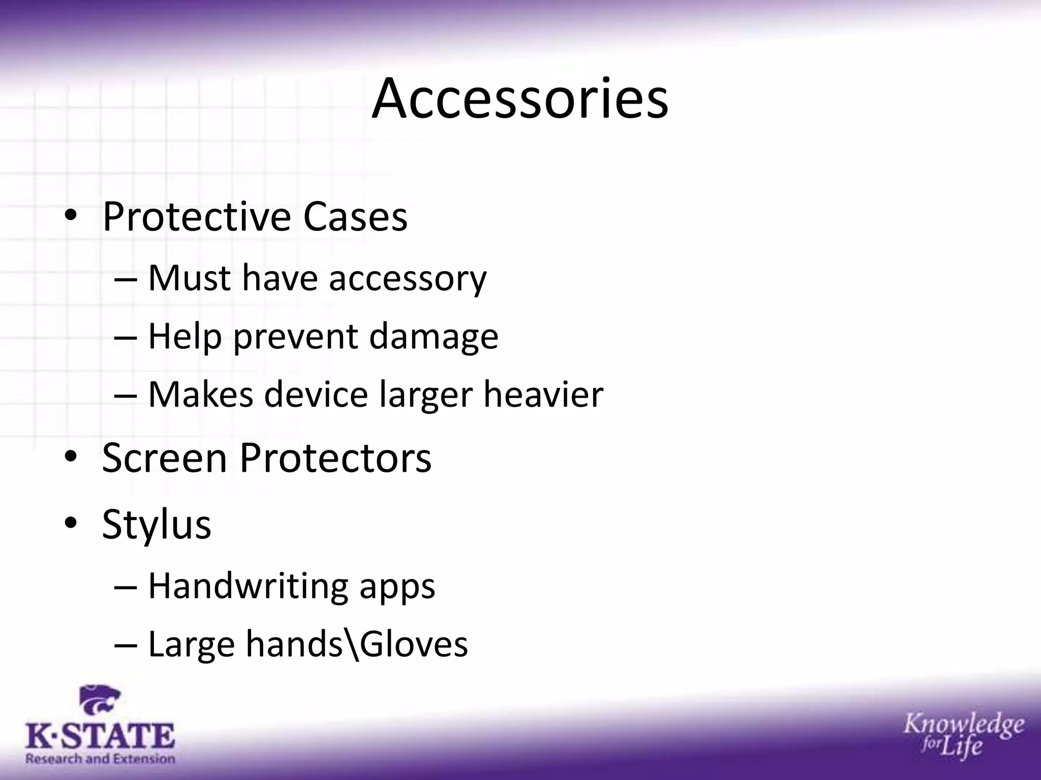 Accessories
• Protective Cases
  – Must have accessory
  – Help prevent damage
  – Makes device larger heavier
• Screen Protectors
• Stylus
  – Handwriting apps
  – Large handsGloves
 