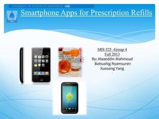 Smartphone Apps for Prescription Refills

MIS 525 -Group 4
Fall 2013
By: Alaaeddin Mahmoud
Battushig Nyamsuren
Xuesong Yang
.

 