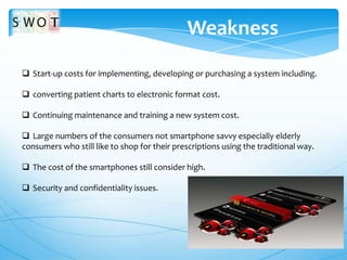 Weakness
 Start-up costs for implementing, developing or purchasing a system including.
 converting patient charts to electronic format cost.
 Continuing maintenance and training a new system cost.
 Large numbers of the consumers not smartphone savvy especially elderly
consumers who still like to shop for their prescriptions using the traditional way.
 The cost of the smartphones still consider high.
 Security and confidentiality issues.

 