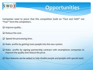 Opportunities
Companies need to prove that this competition build on “Fact and Faith” not
“Fear” form the competitors.
 Improve quality .
 Reduce the cost .
 Speed the processing time .
 Make profits by getting more people into the new system.

 Make profits by signing partnership contract with smartphone companies to
improve the quality and reduce the price.
 New features can be added to help disable people and people with special need.

 