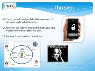 Threats:
 Privacy, security and confidentiality concerns of
electronic and medical records.
 Failure of the software/hardware might cause big
problem if there no alternative plan.
 Hackers Threat needs to be address.

 
