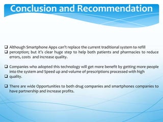 Conclusion and Recommendation

 Although Smartphone Apps can’t replace the current traditional system to refill
 perception; but it’s clear huge step to help both patients and pharmacies to reduce
errors, costs and increase quality.
 Companies who adopted this technology will get more benefit by getting more people
into the system and Speed up and volume of prescriptions processed with high
 quality.
 There are wide Opportunities to both drug companies and smartphones companies to
have partnership and increase profits.

 