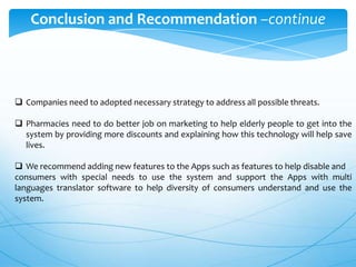 Conclusion and Recommendation –continue

 Companies need to adopted necessary strategy to address all possible threats.
 Pharmacies need to do better job on marketing to help elderly people to get into the
system by providing more discounts and explaining how this technology will help save
lives.
 We recommend adding new features to the Apps such as features to help disable and
consumers with special needs to use the system and support the Apps with multi
languages translator software to help diversity of consumers understand and use the
system.

 