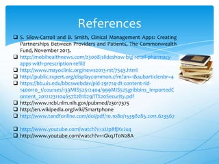 References
 S. Silow-Carroll and B. Smith, Clinical Management Apps: Creating
Partnerships Between Providers and Patients, The Commonwealth
Fund, November 2013.
 http://mobihealthnews.com/23008/slideshow-big-retail-pharmacyapps-with-prescription-refill/
 http://www.mayoclinic.org/news2013-rst/7543.html
 http://public.rxpert.org/displaycommon.cfm?an=1&subarticlenbr=4
 https://bb.uis.edu/bbcswebdav/pid-291714-dt-content-rid1400110_1/courses/133MIS52512404/999MIS525gribbins_ImportedC
ontent_20121231104657%281%29/IT%20Security.pdf
 http://www.ncbi.nlm.nih.gov/pubmed/23017375
 http://en.wikipedia.org/wiki/Smartphone
 http://www.tandfonline.com/doi/pdf/10.1080/15398285.2011.623567

 http://www.youtube.com/watch?v=xUp8fjXvJu4
 http://www.youtube.com/watch?v=1GkqJT0N28A

 