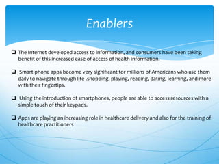 Enablers
 The Internet developed access to information, and consumers have been taking
benefit of this increased ease of access of health information.

 Smart-phone apps become very significant for millions of Americans who use them
daily to navigate through life .shopping, playing, reading, dating, learning, and more
with their fingertips.
 Using the introduction of smartphones, people are able to access resources with a
simple touch of their keypads.
 Apps are playing an increasing role in healthcare delivery and also for the training of
healthcare practitioners

 