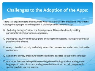 Challenges to the Adoption of the Apps:
There still large numbers of consumers who still like to use the traditional way to refill.
Getting these people into the system is challenge and can be done by:
 Reducing the high Cost for the Smart phones. This can be done by making
partnership with Smartphone companies.
 Developed security and backup plans and adopted necessary strategy to address all
possible other threats.
 Always classified security and safety as number one concern and explain that to the
consumers.

 Explain the privacy procedure that the company adopted to use the technology.
 Add more features to help understanding the technology such as adding more
languages to select from and adding some features that can help people with
special needs to use the system.

 