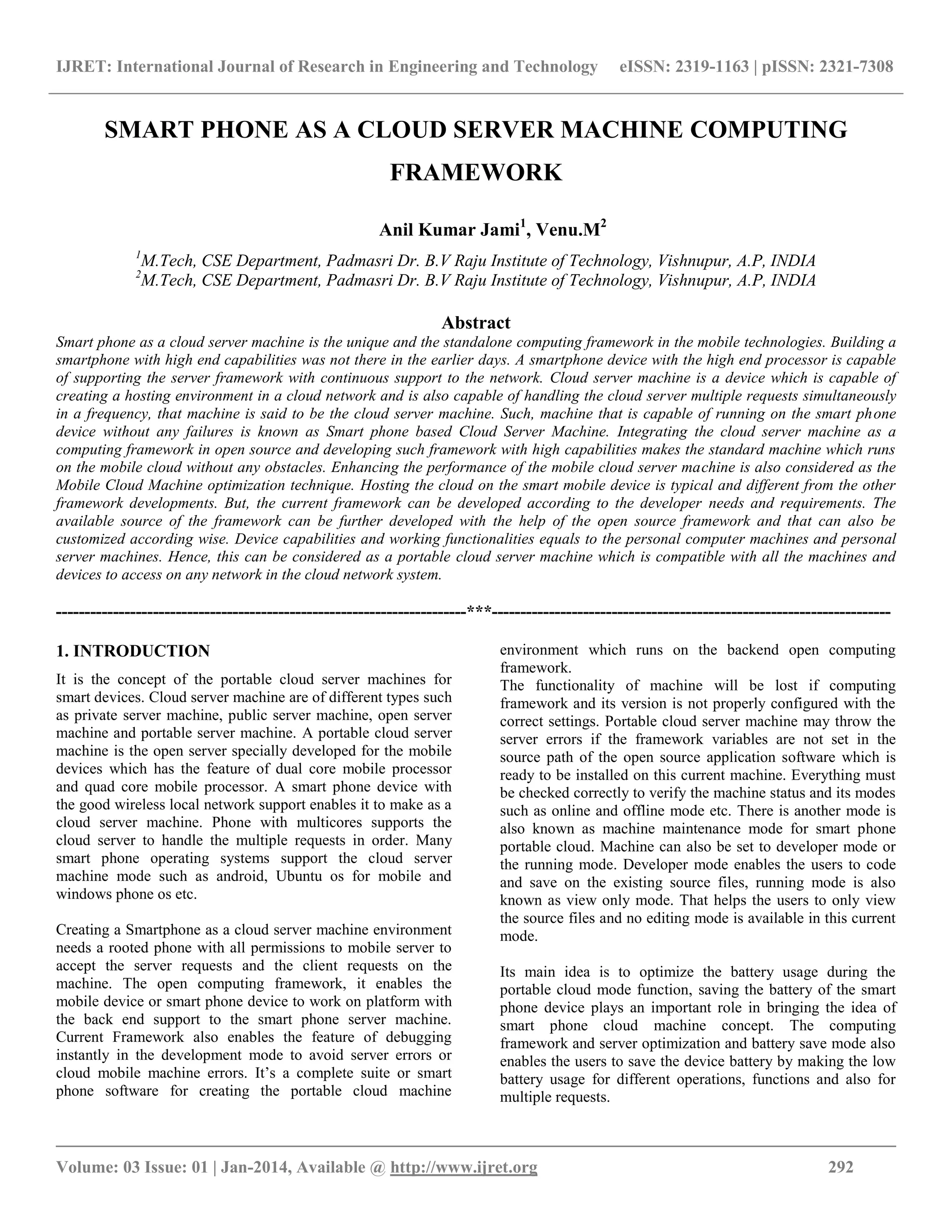 IJRET: International Journal of Research in Engineering and Technology eISSN: 2319-1163 | pISSN: 2321-7308
__________________________________________________________________________________________
Volume: 03 Issue: 01 | Jan-2014, Available @ http://www.ijret.org 292
SMART PHONE AS A CLOUD SERVER MACHINE COMPUTING
FRAMEWORK
Anil Kumar Jami1
, Venu.M2
1
M.Tech, CSE Department, Padmasri Dr. B.V Raju Institute of Technology, Vishnupur, A.P, INDIA
2
M.Tech, CSE Department, Padmasri Dr. B.V Raju Institute of Technology, Vishnupur, A.P, INDIA
Abstract
Smart phone as a cloud server machine is the unique and the standalone computing framework in the mobile technologies. Building a
smartphone with high end capabilities was not there in the earlier days. A smartphone device with the high end processor is capable
of supporting the server framework with continuous support to the network. Cloud server machine is a device which is capable of
creating a hosting environment in a cloud network and is also capable of handling the cloud server multiple requests simultaneously
in a frequency, that machine is said to be the cloud server machine. Such, machine that is capable of running on the smart phone
device without any failures is known as Smart phone based Cloud Server Machine. Integrating the cloud server machine as a
computing framework in open source and developing such framework with high capabilities makes the standard machine which runs
on the mobile cloud without any obstacles. Enhancing the performance of the mobile cloud server machine is also considered as the
Mobile Cloud Machine optimization technique. Hosting the cloud on the smart mobile device is typical and different from the other
framework developments. But, the current framework can be developed according to the developer needs and requirements. The
available source of the framework can be further developed with the help of the open source framework and that can also be
customized according wise. Device capabilities and working functionalities equals to the personal computer machines and personal
server machines. Hence, this can be considered as a portable cloud server machine which is compatible with all the machines and
devices to access on any network in the cloud network system.
------------------------------------------------------------------------***----------------------------------------------------------------------
1. INTRODUCTION
It is the concept of the portable cloud server machines for
smart devices. Cloud server machine are of different types such
as private server machine, public server machine, open server
machine and portable server machine. A portable cloud server
machine is the open server specially developed for the mobile
devices which has the feature of dual core mobile processor
and quad core mobile processor. A smart phone device with
the good wireless local network support enables it to make as a
cloud server machine. Phone with multicores supports the
cloud server to handle the multiple requests in order. Many
smart phone operating systems support the cloud server
machine mode such as android, Ubuntu os for mobile and
windows phone os etc.
Creating a Smartphone as a cloud server machine environment
needs a rooted phone with all permissions to mobile server to
accept the server requests and the client requests on the
machine. The open computing framework, it enables the
mobile device or smart phone device to work on platform with
the back end support to the smart phone server machine.
Current Framework also enables the feature of debugging
instantly in the development mode to avoid server errors or
cloud mobile machine errors. It’s a complete suite or smart
phone software for creating the portable cloud machine
environment which runs on the backend open computing
framework.
The functionality of machine will be lost if computing
framework and its version is not properly configured with the
correct settings. Portable cloud server machine may throw the
server errors if the framework variables are not set in the
source path of the open source application software which is
ready to be installed on this current machine. Everything must
be checked correctly to verify the machine status and its modes
such as online and offline mode etc. There is another mode is
also known as machine maintenance mode for smart phone
portable cloud. Machine can also be set to developer mode or
the running mode. Developer mode enables the users to code
and save on the existing source files, running mode is also
known as view only mode. That helps the users to only view
the source files and no editing mode is available in this current
mode.
Its main idea is to optimize the battery usage during the
portable cloud mode function, saving the battery of the smart
phone device plays an important role in bringing the idea of
smart phone cloud machine concept. The computing
framework and server optimization and battery save mode also
enables the users to save the device battery by making the low
battery usage for different operations, functions and also for
multiple requests.
 
