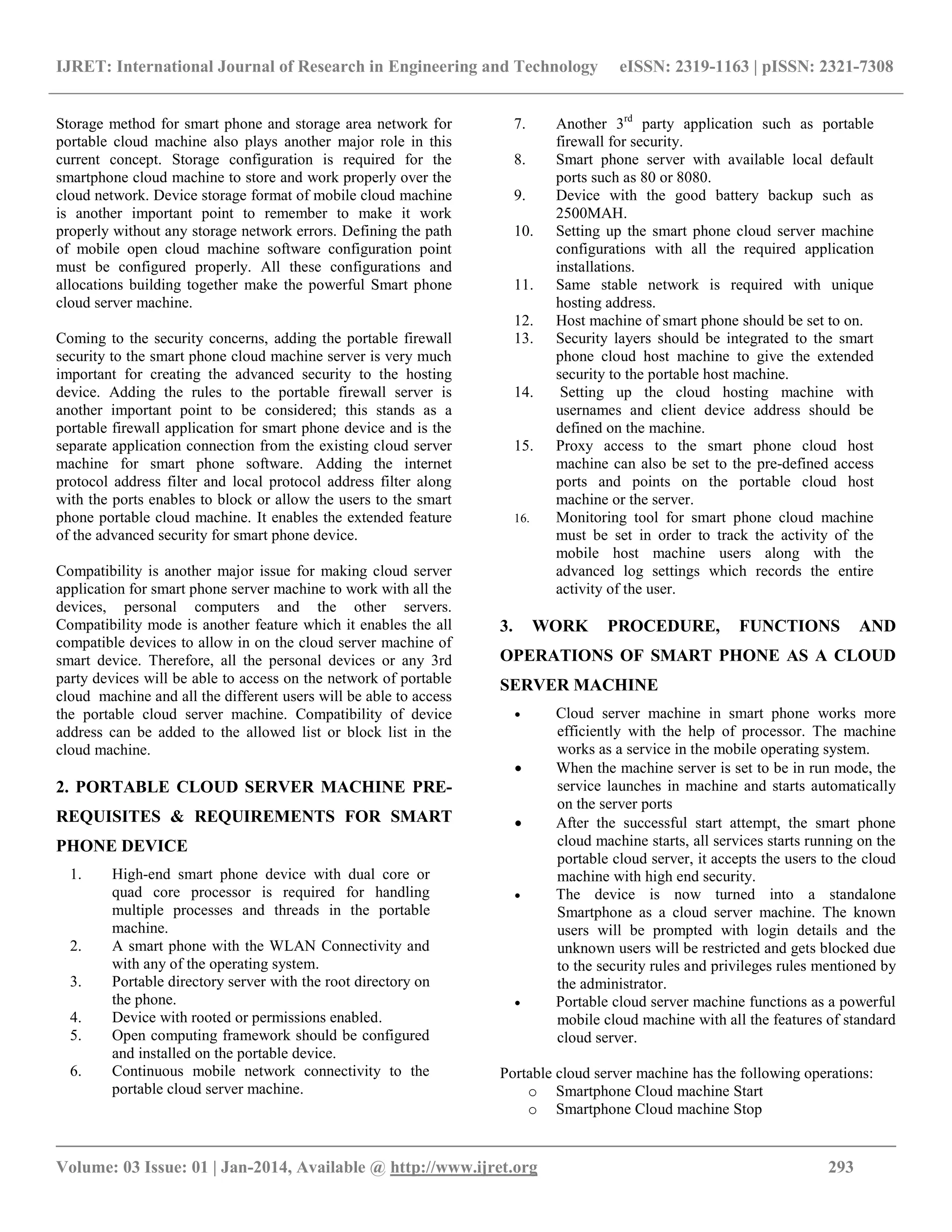 IJRET: International Journal of Research in Engineering and Technology eISSN: 2319-1163 | pISSN: 2321-7308
__________________________________________________________________________________________
Volume: 03 Issue: 01 | Jan-2014, Available @ http://www.ijret.org 293
Storage method for smart phone and storage area network for
portable cloud machine also plays another major role in this
current concept. Storage configuration is required for the
smartphone cloud machine to store and work properly over the
cloud network. Device storage format of mobile cloud machine
is another important point to remember to make it work
properly without any storage network errors. Defining the path
of mobile open cloud machine software configuration point
must be configured properly. All these configurations and
allocations building together make the powerful Smart phone
cloud server machine.
Coming to the security concerns, adding the portable firewall
security to the smart phone cloud machine server is very much
important for creating the advanced security to the hosting
device. Adding the rules to the portable firewall server is
another important point to be considered; this stands as a
portable firewall application for smart phone device and is the
separate application connection from the existing cloud server
machine for smart phone software. Adding the internet
protocol address filter and local protocol address filter along
with the ports enables to block or allow the users to the smart
phone portable cloud machine. It enables the extended feature
of the advanced security for smart phone device.
Compatibility is another major issue for making cloud server
application for smart phone server machine to work with all the
devices, personal computers and the other servers.
Compatibility mode is another feature which it enables the all
compatible devices to allow in on the cloud server machine of
smart device. Therefore, all the personal devices or any 3rd
party devices will be able to access on the network of portable
cloud machine and all the different users will be able to access
the portable cloud server machine. Compatibility of device
address can be added to the allowed list or block list in the
cloud machine.
2. PORTABLE CLOUD SERVER MACHINE PRE-
REQUISITES & REQUIREMENTS FOR SMART
PHONE DEVICE
1. High-end smart phone device with dual core or
quad core processor is required for handling
multiple processes and threads in the portable
machine.
2. A smart phone with the WLAN Connectivity and
with any of the operating system.
3. Portable directory server with the root directory on
the phone.
4. Device with rooted or permissions enabled.
5. Open computing framework should be configured
and installed on the portable device.
6. Continuous mobile network connectivity to the
portable cloud server machine.
7. Another 3rd
party application such as portable
firewall for security.
8. Smart phone server with available local default
ports such as 80 or 8080.
9. Device with the good battery backup such as
2500MAH.
10. Setting up the smart phone cloud server machine
configurations with all the required application
installations.
11. Same stable network is required with unique
hosting address.
12. Host machine of smart phone should be set to on.
13. Security layers should be integrated to the smart
phone cloud host machine to give the extended
security to the portable host machine.
14. Setting up the cloud hosting machine with
usernames and client device address should be
defined on the machine.
15. Proxy access to the smart phone cloud host
machine can also be set to the pre-defined access
ports and points on the portable cloud host
machine or the server.
16. Monitoring tool for smart phone cloud machine
must be set in order to track the activity of the
mobile host machine users along with the
advanced log settings which records the entire
activity of the user.
3. WORK PROCEDURE, FUNCTIONS AND
OPERATIONS OF SMART PHONE AS A CLOUD
SERVER MACHINE
 Cloud server machine in smart phone works more
efficiently with the help of processor. The machine
works as a service in the mobile operating system.
 When the machine server is set to be in run mode, the
service launches in machine and starts automatically
on the server ports
 After the successful start attempt, the smart phone
cloud machine starts, all services starts running on the
portable cloud server, it accepts the users to the cloud
machine with high end security.
 The device is now turned into a standalone
Smartphone as a cloud server machine. The known
users will be prompted with login details and the
unknown users will be restricted and gets blocked due
to the security rules and privileges rules mentioned by
the administrator.
 Portable cloud server machine functions as a powerful
mobile cloud machine with all the features of standard
cloud server.
Portable cloud server machine has the following operations:
o Smartphone Cloud machine Start
o Smartphone Cloud machine Stop
 