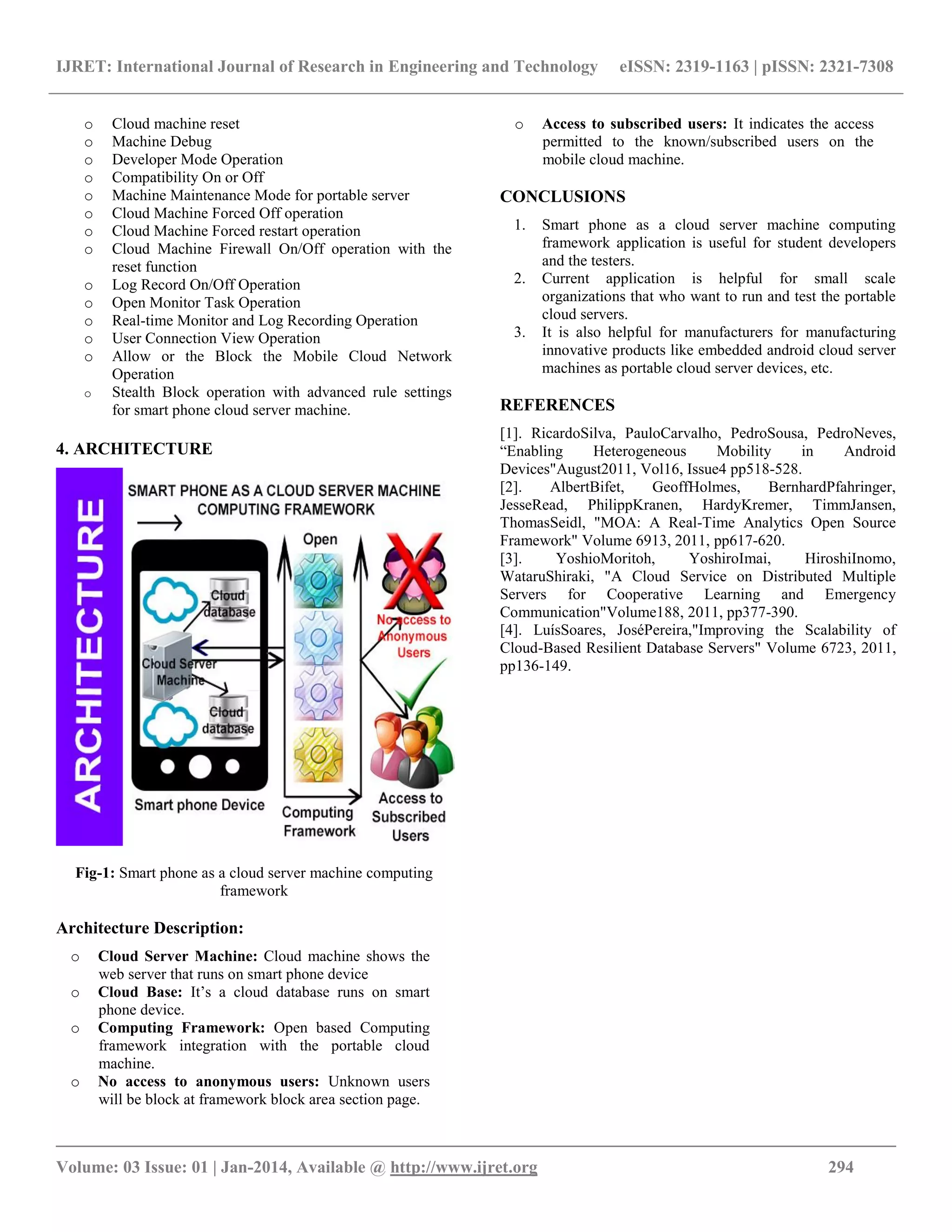 IJRET: International Journal of Research in Engineering and Technology eISSN: 2319-1163 | pISSN: 2321-7308
__________________________________________________________________________________________
Volume: 03 Issue: 01 | Jan-2014, Available @ http://www.ijret.org 294
o Cloud machine reset
o Machine Debug
o Developer Mode Operation
o Compatibility On or Off
o Machine Maintenance Mode for portable server
o Cloud Machine Forced Off operation
o Cloud Machine Forced restart operation
o Cloud Machine Firewall On/Off operation with the
reset function
o Log Record On/Off Operation
o Open Monitor Task Operation
o Real-time Monitor and Log Recording Operation
o User Connection View Operation
o Allow or the Block the Mobile Cloud Network
Operation
o Stealth Block operation with advanced rule settings
for smart phone cloud server machine.
4. ARCHITECTURE
Fig-1: Smart phone as a cloud server machine computing
framework
Architecture Description:
o Cloud Server Machine: Cloud machine shows the
web server that runs on smart phone device
o Cloud Base: It’s a cloud database runs on smart
phone device.
o Computing Framework: Open based Computing
framework integration with the portable cloud
machine.
o No access to anonymous users: Unknown users
will be block at framework block area section page.
o Access to subscribed users: It indicates the access
permitted to the known/subscribed users on the
mobile cloud machine.
CONCLUSIONS
1. Smart phone as a cloud server machine computing
framework application is useful for student developers
and the testers.
2. Current application is helpful for small scale
organizations that who want to run and test the portable
cloud servers.
3. It is also helpful for manufacturers for manufacturing
innovative products like embedded android cloud server
machines as portable cloud server devices, etc.
REFERENCES
[1]. RicardoSilva, PauloCarvalho, PedroSousa, PedroNeves,
“Enabling Heterogeneous Mobility in Android
Devices"August2011, Vol16, Issue4 pp518-528.
[2]. AlbertBifet, GeoffHolmes, BernhardPfahringer,
JesseRead, PhilippKranen, HardyKremer, TimmJansen,
ThomasSeidl, "MOA: A Real-Time Analytics Open Source
Framework" Volume 6913, 2011, pp617-620.
[3]. YoshioMoritoh, YoshiroImai, HiroshiInomo,
WataruShiraki, "A Cloud Service on Distributed Multiple
Servers for Cooperative Learning and Emergency
Communication"Volume188, 2011, pp377-390.
[4]. LuísSoares, JoséPereira,"Improving the Scalability of
Cloud-Based Resilient Database Servers" Volume 6723, 2011,
pp136-149.
 