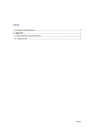 Inhalt

1. Smartphone Betriebssysteme ........................................................................................................ 4
2. Apple iOS ..................................................................................................................................... 5
  2.1. Besonderheiten der iOS-Plattform: .......................................................................................... 5
  2.2. Telephony API ........................................................................................................................... 7




                                                                                                                                         Seite 3
 