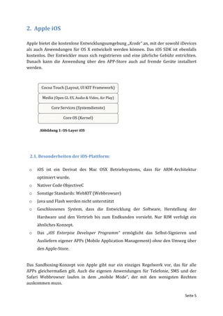 2. Apple iOS

Apple bietet die kostenlose Entwicklungsumgebung „Xcode“ an, mit der sowohl iDevices
als auch Anwendungen für OS X entwickelt werden können. Das iOS SDK ist ebenfalls
kostenlos. Der Entwickler muss sich registrieren und eine jährliche Gebühr entrichten.
Danach kann die Anwendung über den APP-Store auch auf fremde Geräte installiert
werden.




      Abbildung 1: OS-Layer iOS




 2.1. Besonderheiten der iOS-Plattform:

 o   iOS ist ein Derivat des Mac OSX Betriebsystems, dass für ARM-Architektur
     optimiert wurde.
 o   Nativer Code ObjectiveC
 o   Sonstige Standards: WebKIT (Webbrowser)
 o   Java und Flash werden nicht unterstützt
 o   Geschlossenes System, dass die Entwicklung der Software, Herstellung der
     Hardware und den Vertrieb bis zum Endkunden vorsieht. Nur RIM verfolgt ein
     ähnliches Konzept.
 o   Das „iOS Enterpise Developer Programm“ ermöglicht das Selbst-Signieren und
     Ausliefern eigener APPs (Mobile Application Management) ohne den Umweg über
     den Apple-Store.


Das Sandboxing-Konzept von Apple gibt nur ein einziges Regelwerk vor, das für alle
APPs gleichermaßen gilt. Auch die eigenen Anwendungen für Telefonie, SMS und der
Safari Webbrowser laufen in dem „mobile Mode“, der mit den wenigsten Rechten
auskommen muss.

                                                                                Seite 5
 