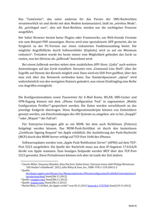 Das “ComCenter“, das unter anderem für das Parsen der SMS-Nachrichten
verantwortlich ist und direkt mit dem Modem kommuniziert, läuft im „wireless Mode“.
Als „privileged user“, also mit Root-Rechten, werden nur die wichtigsten Prozesse
ausgeführt.
Der Safari Browser besitzt keine Plugins oder Frameworks, um Web-fremde Formate
wie zum Beispiel PDF anzuzeigen. Hierzu wird eine spezialisierte APP gestartet, die im
Vergleich zu der PC-Version nur einen reduzierten Funktionsumfang bietet. Die
mögliche Angriffsfläche durch Softwarefehler (Exploits) wird so auf ein Minimum
reduziert1. Trotzdem wurde bis heute immer eine Möglichkeit gefunden das Gerät zu
rooten, was bei iDevices als „Jailbreak“ bezeichnet wird.
  Bei einem Jailbreak werden neben dem zusätzlichen APP-Store „Cydia“ auch weitere
Anwendungen auf das Gerät installiert. Darunter eine „Command Line Shell“, über die
Zugriffe auf Dienste des Kernels möglich sind. Dazu wird ein SSH-Port geöffnet, über den
man sich über das Netzwerk verbinden kann. Das Standardpasswort „alpine“ wird
wahrscheinlich von den wenigsten Nutzern geändert, was einem Eindringling eine Reihe
von Angriffen ermöglicht.


Die Konfigurationsdaten sowie Passwörter für E-Mail Konto, WLAN, SMS-Center und
VPN-Zugang können mit dem „iPhone Configuration Tool“ in sogenannten „Mobile
Configuration Profiles“2 gespeichert werden. Die Daten werden verschlüsselt an das
jeweilige Endgerät übertragen. Diese Konfigurationsskripte können von Entwicklern
genutzt werden, um Einschränkungen des iOS Systems zu umgehen, wie es bei „Snappli“
3 oder „Wajam“ 4 der Fall ist5.


   Für Enterprise-Lösungen gibt es ein MDM, bei dem auch Richtlinien (Policies)
festgelegt werden können. Das MDM-Push-Zertifikat ist durch den kostenlosen
„Certificate Signing Request“ bei Apple erhältlich. Die Auslieferung der Push-Nachricht
(MCP) durch den MDM-Server erfolgt auf TCP-Port 1640 des iPhones.
   Softwareupdates werden vom „Apple Push Notification Server“ (APNS) auf dem TCP-
Port 5223 ausgeliefert. Die Quelle der Nachricht muss aus dem IP-Segment 17.0.0.0/8
direkt von Apple stammen. Zum heutigen Zeitpunkt werden MCP über den TCP-Port
5223 gesendet. Diese Portadressen können sich aber im Laufe der Zeit ändern.

 1 Charlie Miller, Dionysus Blazakis, Dino Dai Zovi, Stefan Esser, Vincenzo Iozzo, Ralf-Philipp Weinmann
      “iOS Hacker‘s Handbook”, 2012, John Wiley & Sons, Inc., ISBN: 978-1-118-20412-2
 2 Quelle:

      developer.apple.com/library/ios/#featuredarticles/iPhoneConfigurationProfileRef/Introduction/I
      ntroduction.html Stand [06.11.2012]
 3 Quelle: snappli.com/ Stand [06.11.2012]
 4 Quelle: wajam.com/ Stand [06.11.2012]
 5 Rachel Metz, C’t Artikel „An Apple vorbei“ vom 02.11.2012 heise.de/-1737936 Stand [19.11.2012]




                                                                                                 Seite 6
 