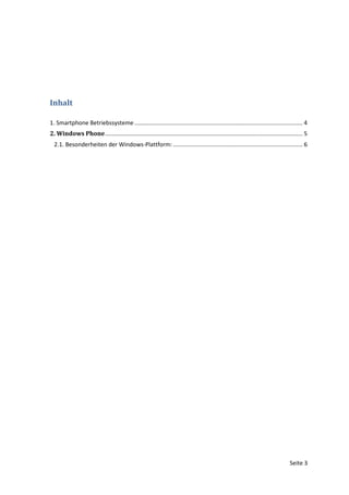 Inhalt

1. Smartphone Betriebssysteme ........................................................................................................ 4
2. Windows Phone .......................................................................................................................... 5
  2.1. Besonderheiten der Windows-Plattform: ................................................................................ 6




                                                                                                                                   Seite 3
 