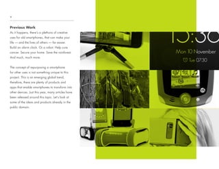 Previous Work
As it happens, there’s a plethora of creative
uses for old smartphones, that can make your
life — and the lives of others — far easier.
Build an alarm clock. Or a robot. Help cure
cancer. Secure your home. Save the rainforest.
And much, much more.
The concept of repurposing a smartphone
for other uses is not something unique to this
project. This is an emerging global trend,
therefore, there are plenty of products and
apps that enable smartphones to transform into
other devices. Just this year, many articles have
been released around this topic. Let’s look at
some of the ideas and products already in the
public domain.
+
 
