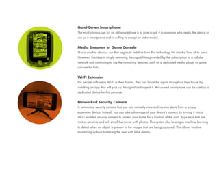 Hand-Down Smartphone
The most obvious use for an old smartphone is to give or sell it to someone who needs the device to
use as a smartphone and is willing to accept an older model.
Media Streamer or Game Console
This is another obvious use that begins to redefine how this technology fits into the lives of its users.
However, this idea is simply removing the capabilities provided by the subscription to a cellular
network and continuing to use the remaining features, such as a dedicated media player or game
console for kids.
Wi-Fi Extender
For people with weak Wi-Fi in their homes, they can boost the signal throughout their house by
installing an app that will pick up the signal and repeat it. An unused smartphone can be used as a
dedicated device for this purpose.
Networked Security Camera
A networked security camera that you can remotely view and receive alerts from is a very
expensive device. Instead, you can take advantage of your device’s camera by turning it into a
Wi-Fi enabled security camera to protect your home for a fraction of the cost. Apps exist that are
motion-sensitive and will email the owner with photos. This system also leverages machine learning
to detect when an object is present in the images that are being captured. This allows intuitive
monitoring without bothering the user with false alarms.
 
