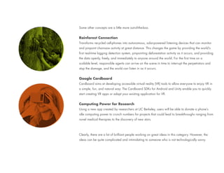 Some other concepts are a little more out-of-the-box.
Rainforest Connection
Transforms recycled cell-phones into autonomous, solar-powered listening devices that can monitor
and pinpoint chainsaw activity at great distance. This changes the game by providing the world’s
first real-time logging detection system, pinpointing deforestation activity as it occurs, and providing
the data openly, freely, and immediately to anyone around the world. For the first time on a
scalable level, responsible agents can arrive on the scene in time to interrupt the perpetrators and
stop the damage, and the world can listen in as it occurs.
Google Cardboard
Cardboard aims at developing accessible virtual reality (VR) tools to allow everyone to enjoy VR in
a simple, fun, and natural way. The Cardboard SDKs for Android and Unity enable you to quickly
start creating VR apps or adapt your existing application for VR.
Computing Power for Research
Using a new app created by researchers at UC Berkeley, users will be able to donate a phone’s
idle computing power to crunch numbers for projects that could lead to breakthroughs ranging from
novel medical therapies to the discovery of new stars.
Clearly, there are a lot of brilliant people working on great ideas in this category. However, the
ideas can be quite complicated and intimidating to someone who is not technologically savvy.
 