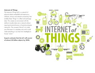 Internet of Things
The Internet of Things (IoT) is a network of
physical objects embedded with electronics,
software, sensors and network connectivity, that
enables these “things” to collect and exchange
data. This creates an environment with the
ability to transfer data over a network without
requiring human-to-human or human-to-computer
interaction. The concept of the IoT is to make
your life easier in a seamless way and it could
make everything in our lives from streetlights to
houses “smart.”
Experts estimate that the IoT will consist
of almost 50 billion objects by 2020.
 