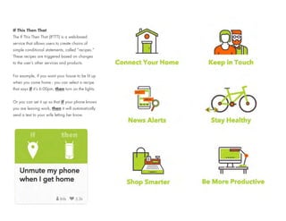 If This Then That
The If This Then That (IFTTT) is a web-based
service that allows users to create chains of
simple conditional statements, called “recipes.”
These recipes are triggered based on changes
to the user’s other services and products.
For example, if you want your house to be lit up
when you come home - you can select a recipe
that says if it’s 6:00pm, then turn on the lights.
Or you can set it up so that if your phone knows
you are leaving work, then it will automatically
send a text to your wife letting her know.
 