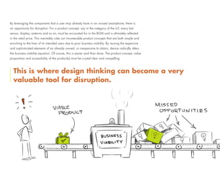 By leveraging the components that a user may already have in an unused smartphone, there is
an opportunity for disruption. For a product concept, say in the category of the IoT, every last
sensor, display, antenna and so on, must be accounted for in the BOM and is ultimately reflected
in the retail price. This inevitably rules out innumerable product concepts that are both simple and
enriching to the lives of its intended users due to poor business viability. By reusing the expensive
and sophisticated elements of an already owned, or inexpensive to obtain, device radically alters
the business viability equation. Of course, this is easier said than done. The product concept, value
proposition and accessibility of the product(s) must be crystal clear and compelling.
This is where design thinking can become a very
valuable tool for disruption.
 