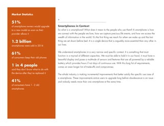 Smartphones in Context
So what is a smartphone? What does it mean to the people who use them? A smartphone is how
we connect with the people we love, how we capture precious life events, and how we access the
wealth of information in the world. It’s the first thing we reach for when we wake up and the last
thing we set down before bed. It is a single device that is arguably more essential than any other in
our lives.
We understand smartphones in a very narrow and specific context. It is something that must
function in a myriad of different capacities. We must be able to hold it in our hand, it must have a
beautiful display and poses a multitude of sensors and features that are all powered by a reliable
battery which provides hours if not days of continuous use. With this long list of requirements,
comes an even longer list of trade-offs and compromises.
The whole industry is making incremental improvements that better satisfy the specific use case of
a smartphone. These improvements entice users to upgrade long before obsolescence is an issue -
and nobody needs more than one smartphone at the same time.
+
Market Statistics
51%
of smartphone owners would upgrade
to a new model as soon as their
provider allows it
1.2 billion
smartphones were sold in 2014
61%
of consumers keep their old phones
1 in 4 people
said they don’t know what to do with
the device after they’ve replaced it
41%
of consumers have 1 - 2 old
smartphones
 