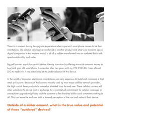 There is a moment during the upgrade experience when a person’s smartphone ceases to be their
smartphone. The cellular coverage is transferred to another product and what was moments ago a
digital companion in this modern world, is all of a sudden transformed into an outdated brick with
questionable utility and value.
Big cell carriers capitalize on this device identity transition by offering miniscule amounts money to
buy back your old smartphone. I remember after two years with my HTC EVO 4G, I was offered
$13 to trade it in. I was astonished at the undervaluation of this device.
In the world of consumer electronics, smartphones are very expensive to build and command a high
retail price point. Because of the business models used by most major cellular network providers,
the high cost of these products is somewhat shielded from the end user. These cellular carriers will
often subsidize the device cost in exchange for a contractual commitment for cellular coverage. A
smartphone upgrade might only cost the customer a few hundred dollars and sometimes nothing at
all. This can leave the end user with a skewed perception of the cost and value of their device.
Outside of a dollar amount, what is the true value and potential
of these “outdated” devices?
 
