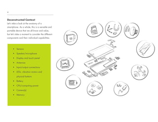 Deconstructed Context
Let’s take a look at the anatomy of a
smartphone. As a whole, this is a versatile and
portable device that we all know and value,
but let’s take a moment to consider the different
components and their individual capabilities.
+
UÊ Sensors
UÊ Speaker/microphone
UÊ Display and touch panel
UÊ Antennas
UÊ Input/output connections
UÊ LEDs, vibration motors and
physical buttons
UÊ Battery
UÊ CPU/computing power
UÊ Camera(s)
UÊ Memory
 