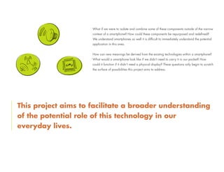What if we were to isolate and combine some of these components outside of the narrow
context of a smartphone? How could these components be repurposed and redefined?
We understand smartphones so well it is difficult to immediately understand the potential
application in this area.
How can new meanings be derived from the existing technologies within a smartphone?
What would a smartphone look like if we didn’t need to carry it in our pocket? How
could it function if it didn’t need a physical display? These questions only begin to scratch
the surface of possibilities this project aims to address.
This project aims to facilitate a broader understanding
of the potential role of this technology in our
everyday lives.
 