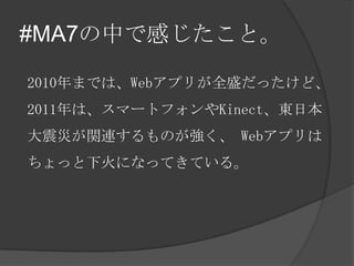 #MA7の中で感じたこと。

2010年までは、Webアプリが全盛だったけど、
2011年は、スマートフォンやKinect、東日本
大震災が関連するものが強く、 Webアプリは
ちょっと下火になってきている。
 