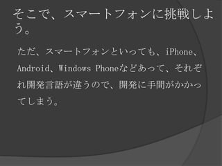 そこで、スマートフォンに挑戦しよ
う。
ただ、スマートフォンといっても、iPhone、
Android、Windows Phoneなどあって、それぞ
れ開発言語が違うので、開発に手間がかかっ
てしまう。
 