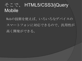 そこで、 HTML5/CSS3/jQuery
Mobile
Webの技術を使えば、いろいろなデバイスの
スマートフォンに対応できるので、汎用性が
高く開発ができる。
 