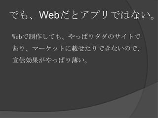 でも、Webだとアプリではない。

Webで制作しても、やっぱりタダのサイトで
あり、マーケットに載せたりできないので、
宣伝効果がやっぱり薄い。
 