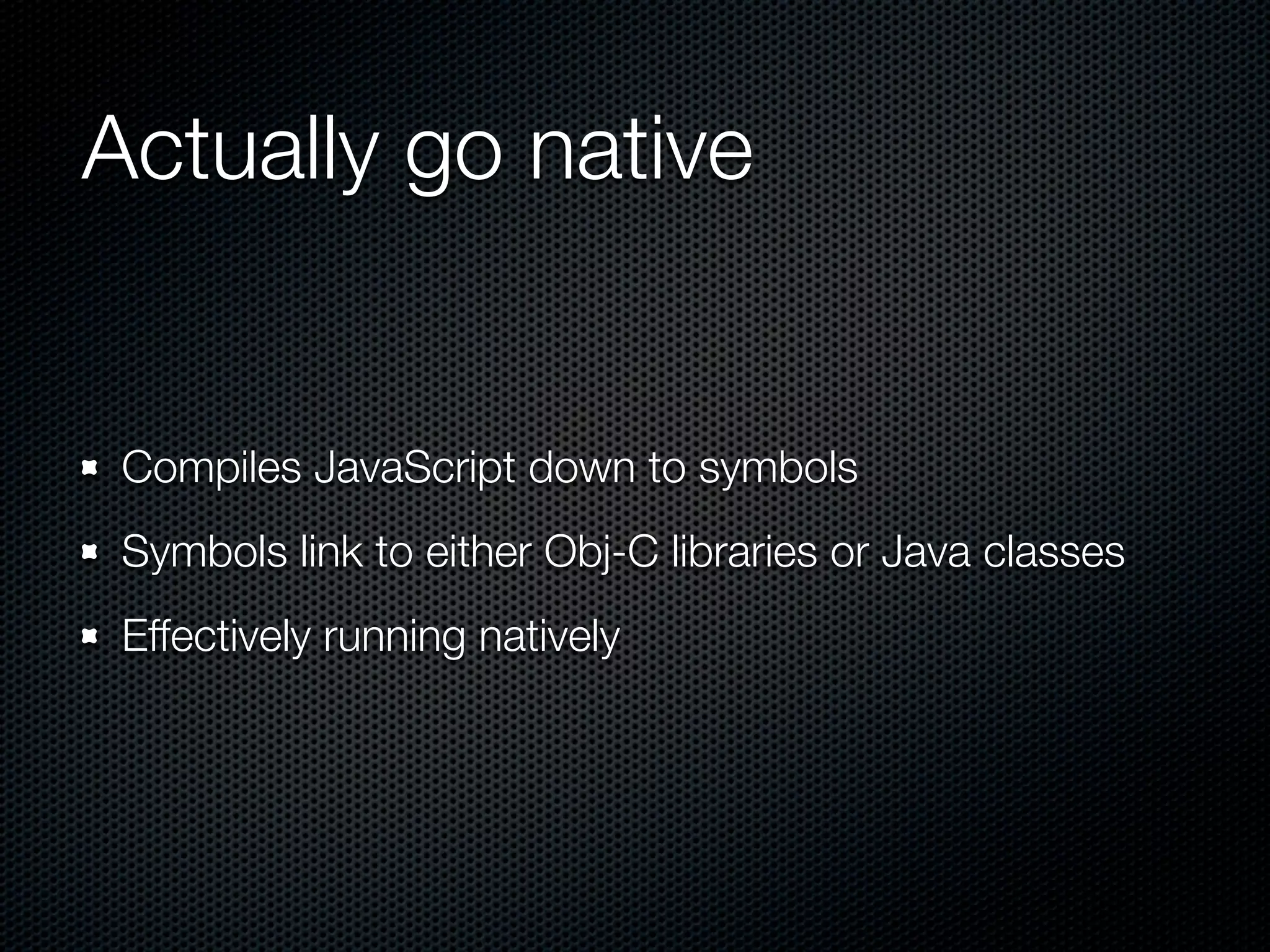 Actually go native


 Compiles JavaScript down to symbols
 Symbols link to either Obj-C libraries or Java classes
 Effectively running natively
 