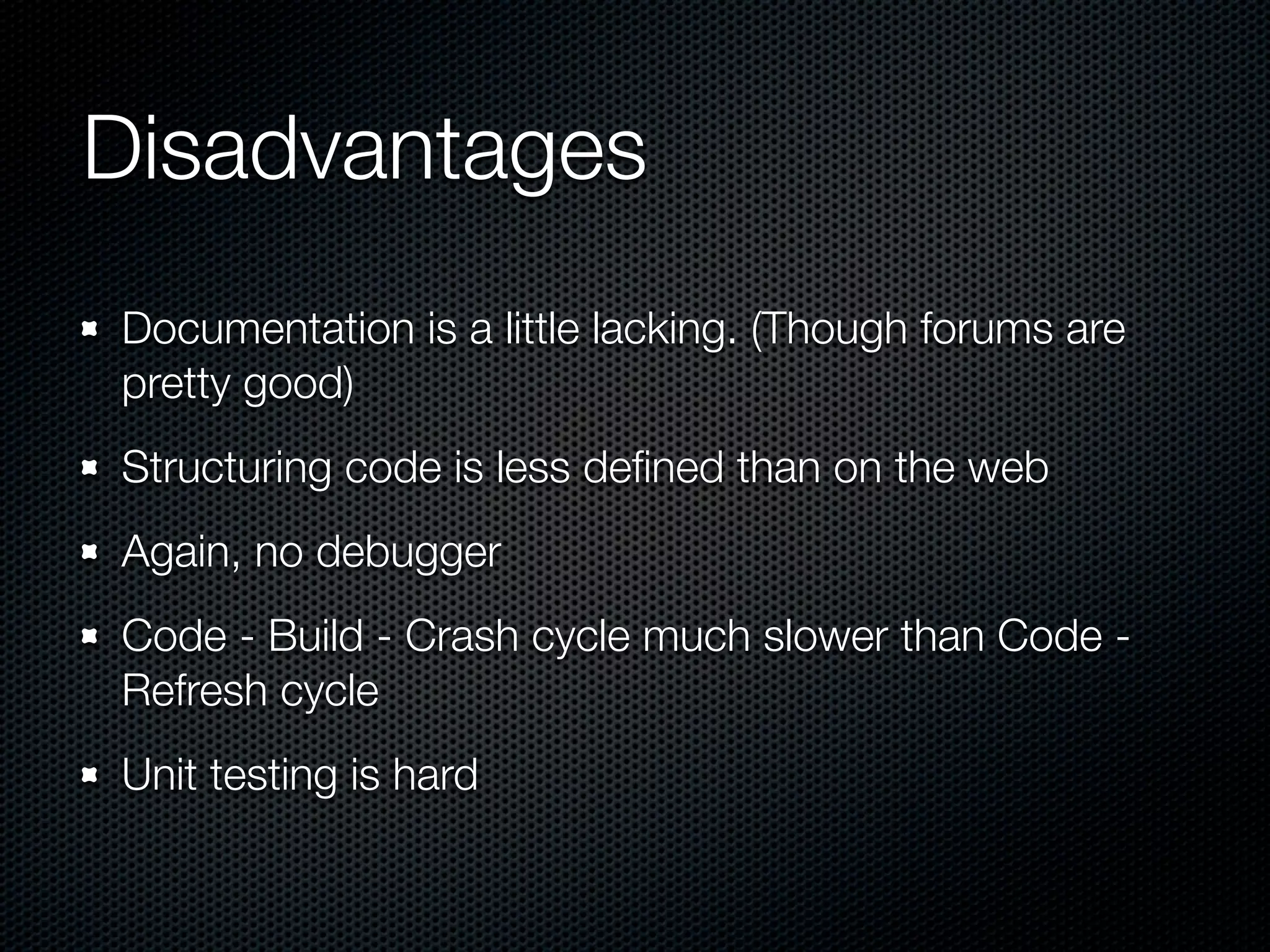 Disadvantages
Documentation is a little lacking. (Though forums are
pretty good)
Structuring code is less deﬁned than on the web
Again, no debugger
Code - Build - Crash cycle much slower than Code -
Refresh cycle
Unit testing is hard
 