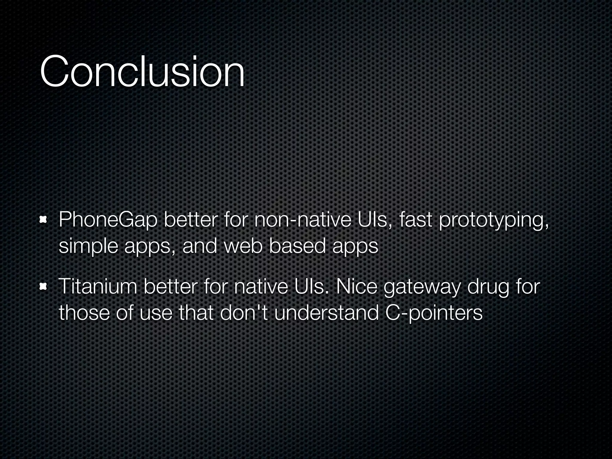 Conclusion


PhoneGap better for non-native UIs, fast prototyping,
simple apps, and web based apps
Titanium better for native UIs. Nice gateway drug for
those of use that don't understand C-pointers
 