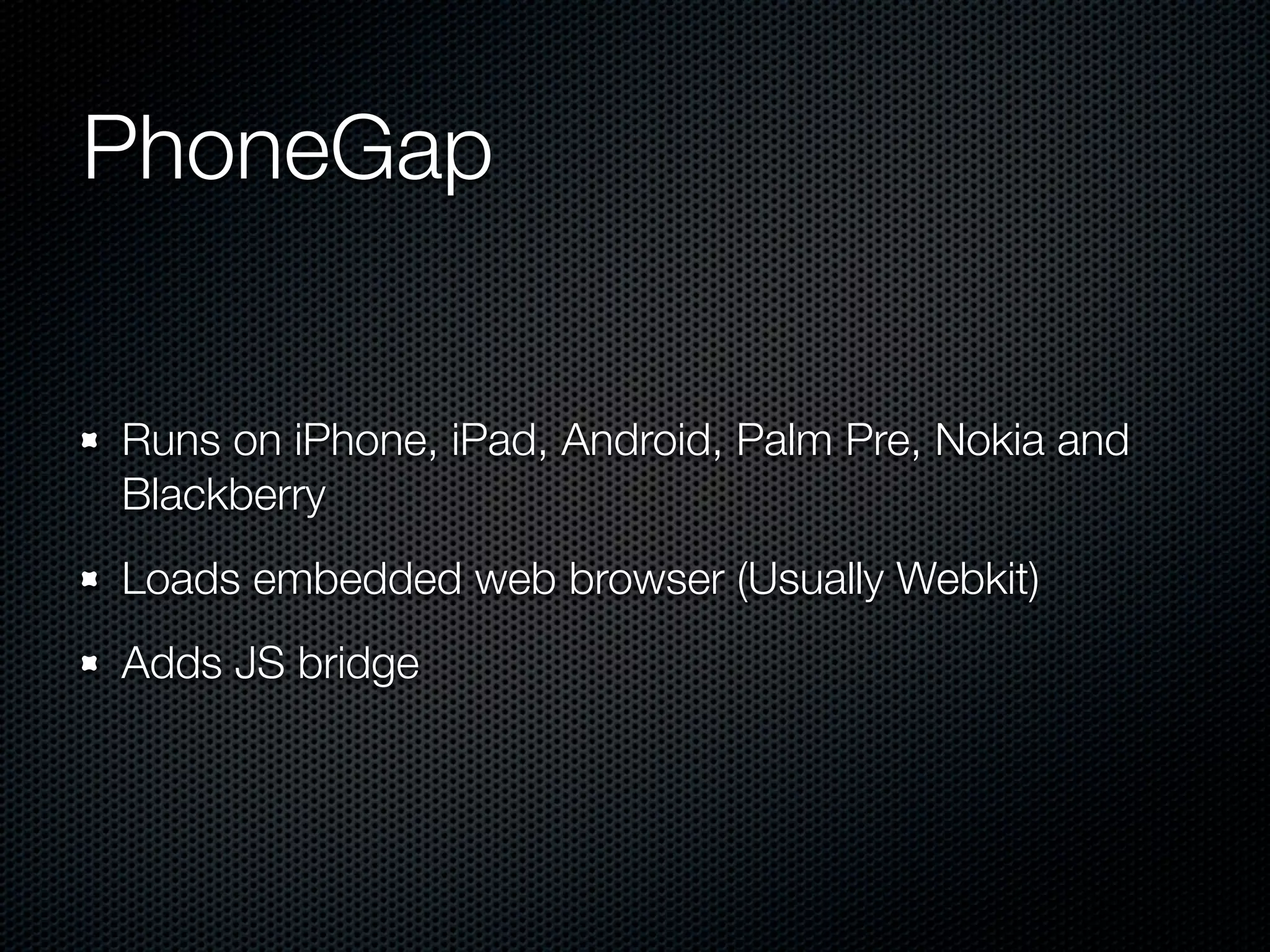 PhoneGap


Runs on iPhone, iPad, Android, Palm Pre, Nokia and
Blackberry
Loads embedded web browser (Usually Webkit)
Adds JS bridge
 