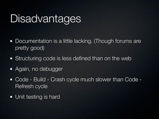 Disadvantages
Documentation is a little lacking. (Though forums are
pretty good)
Structuring code is less deﬁned than on the web
Again, no debugger
Code - Build - Crash cycle much slower than Code -
Refresh cycle
Unit testing is hard
 